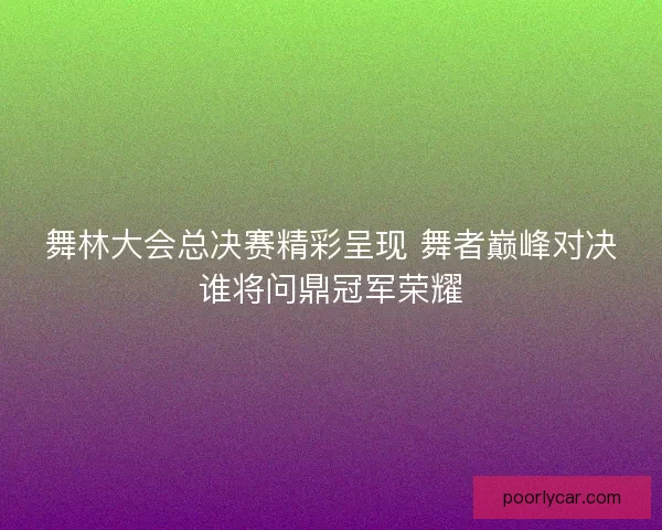 舞林大会总决赛精彩呈现 舞者巅峰对决谁将问鼎冠军荣耀