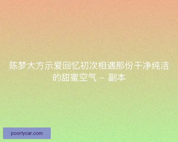 陈梦大方示爱回忆初次相遇那份干净纯洁的甜蜜空气 - 副本 陈梦大方示爱回忆初次相遇那份干净纯洁的甜蜜空气 - 副本