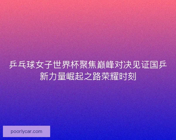 乒乓球女子世界杯聚焦巅峰对决见证国乒新力量崛起之路荣耀时刻