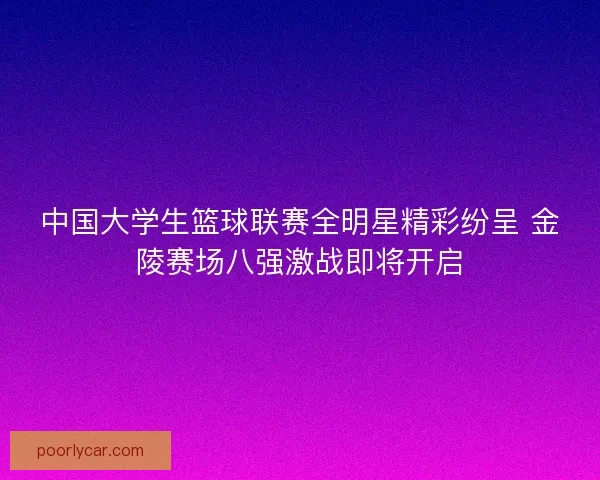 中国大学生篮球联赛全明星精彩纷呈 金陵赛场八强激战即将开启