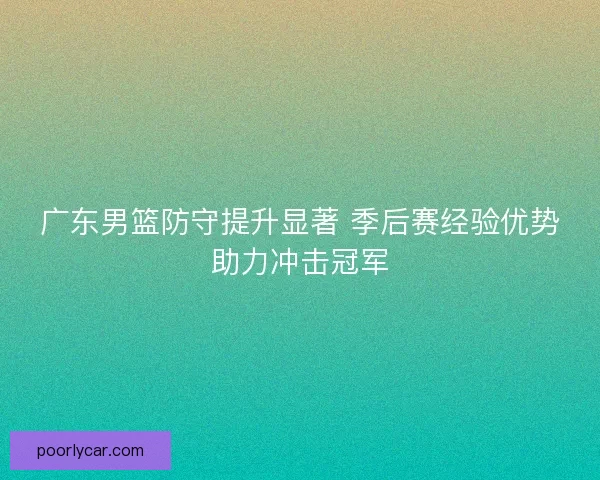 广东男篮防守提升显著 季后赛经验优势助力冲击冠军 广东男篮防守提升显著 季后赛经验优势助力冲击冠军
