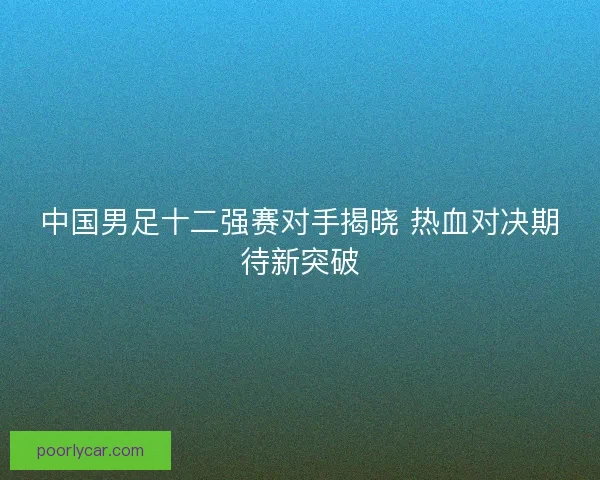 中国男足十二强赛对手揭晓 热血对决期待新突破