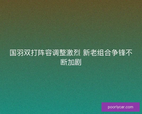 国羽双打阵容调整激烈 新老组合争锋不断加剧