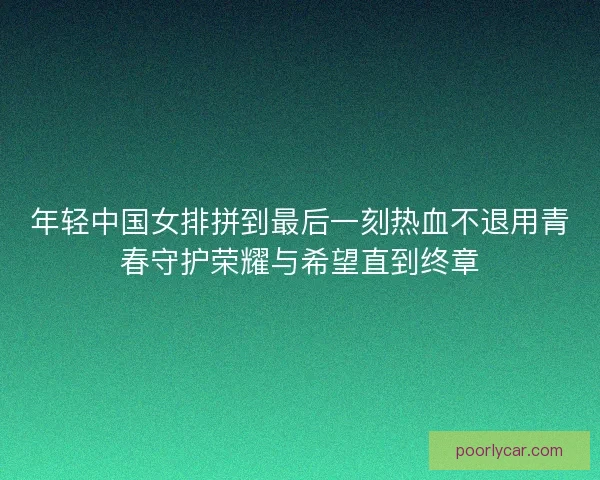 年轻中国女排拼到最后一刻热血不退用青春守护荣耀与希望直到终章 年轻中国女排拼到最后一刻热血不退用青春守护荣耀与希望直到终章