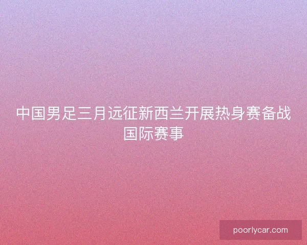 中国男足三月远征新西兰开展热身赛备战国际赛事