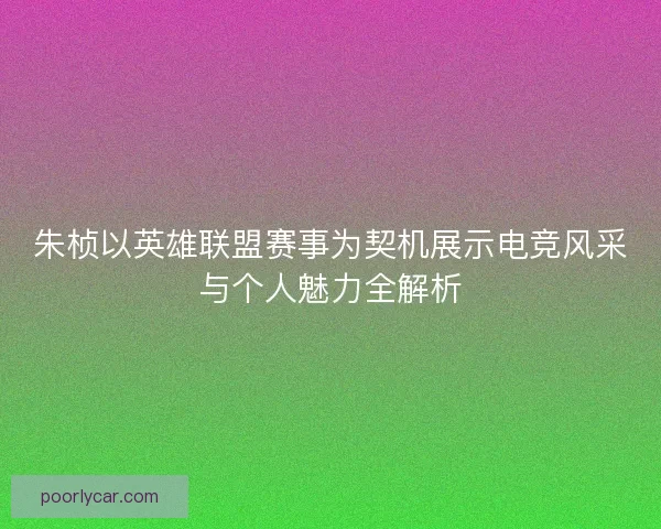 朱桢以英雄联盟赛事为契机展示电竞风采与个人魅力全解析